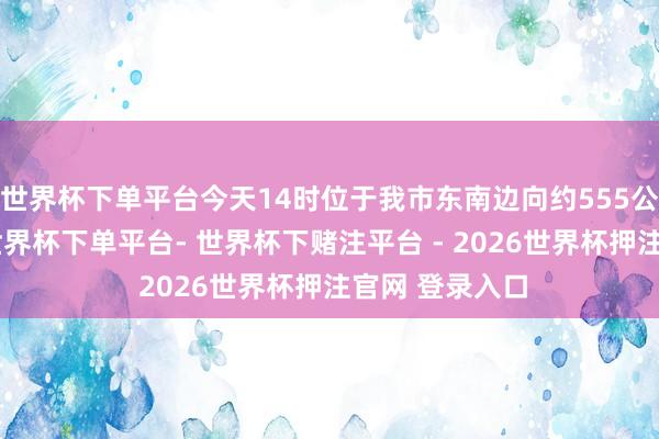 世界杯下单平台今天14时位于我市东南边向约555公里的洋面上-世界杯下单平台- 世界杯下赌注平台 - 2026世界杯押注官网 登录入口