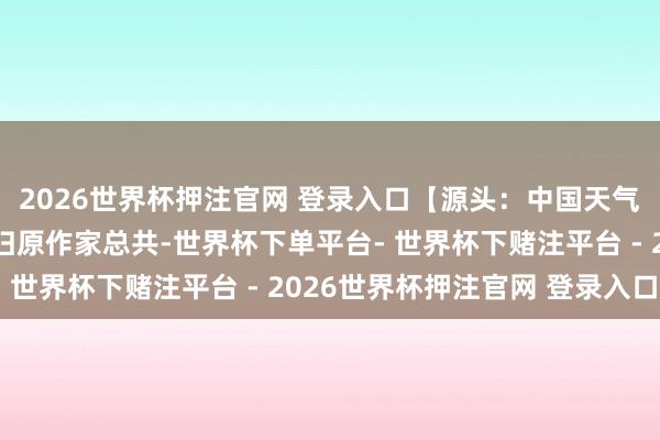 2026世界杯押注官网 登录入口【源头：中国天气网】声明：本文版权归原作家总共-世界杯下单平台- 世界杯下赌注平台 - 2026世界杯押注官网 登录入口