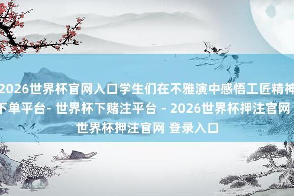 2026世界杯官网入口学生们在不雅演中感悟工匠精神-世界杯下单平台- 世界杯下赌注平台 - 2026世界杯押注官网 登录入口