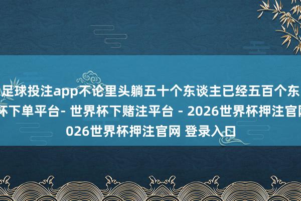 足球投注app不论里头躺五十个东谈主已经五百个东谈主-世界杯下单平台- 世界杯下赌注平台 - 2026世界杯押注官网 登录入口